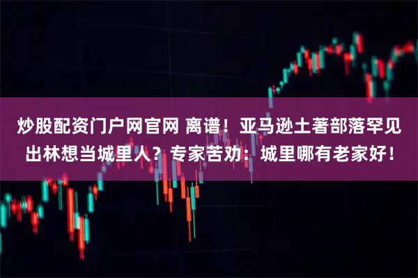 炒股配资门户网官网 离谱！亚马逊土著部落罕见出林想当城里人？专家苦劝：城里哪有老家好！