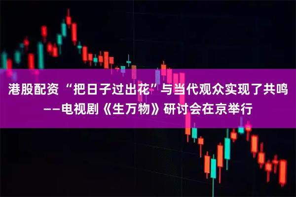 港股配资 “把日子过出花”与当代观众实现了共鸣——电视剧《生万物》研讨会在京举行