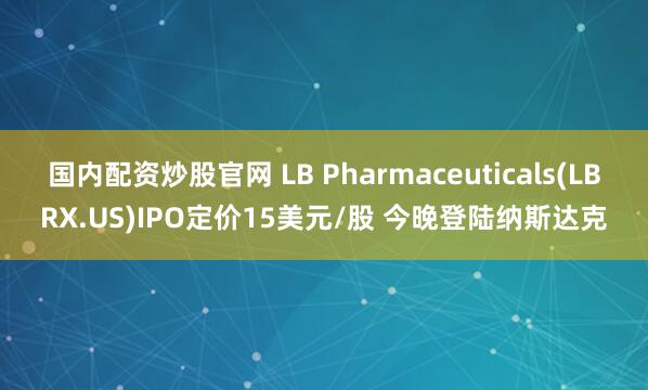 国内配资炒股官网 LB Pharmaceuticals(LBRX.US)IPO定价15美元/股 今晚登陆纳斯达克