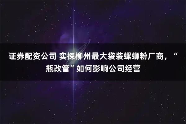 证券配资公司 实探柳州最大袋装螺蛳粉厂商，“瓶改管”如何影响公司经营