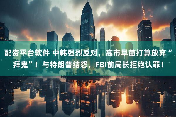 配资平台软件 中韩强烈反对，高市早苗打算放弃“拜鬼”！与特朗普结怨，FBI前局长拒绝认罪！