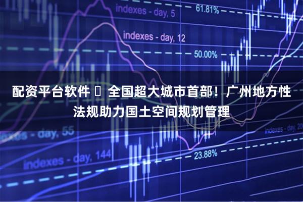 配资平台软件 ​全国超大城市首部！广州地方性法规助力国土空间规划管理