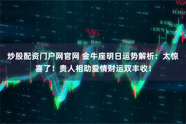 炒股配资门户网官网 金牛座明日运势解析:太惊喜了!贵人相助爱情财运双丰收!