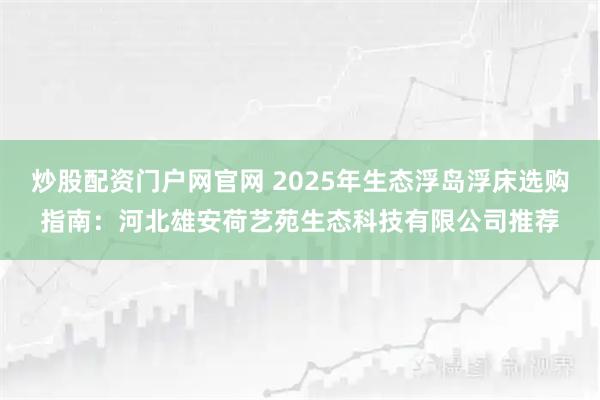 炒股配资门户网官网 2025年生态浮岛浮床选购指南：河北雄安荷艺苑生态科技有限公司推荐