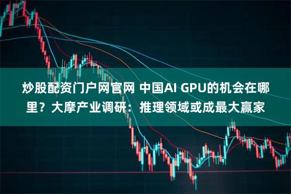 炒股配资门户网官网 中国AI GPU的机会在哪里？大摩产业调研：推理领域或成最大赢家