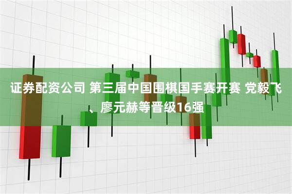 证券配资公司 第三届中国围棋国手赛开赛 党毅飞、廖元赫等晋级16强