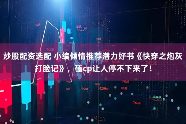 炒股配资选配 小编倾情推荐潜力好书《快穿之炮灰打脸记》，磕cp让人停不下来了！