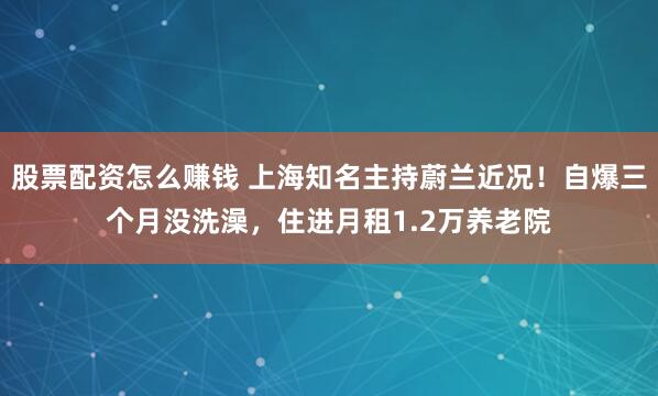 股票配资怎么赚钱 上海知名主持蔚兰近况！自爆三个月没洗澡，住进月租1.2万养老院