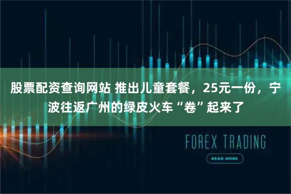 股票配资查询网站 推出儿童套餐，25元一份，宁波往返广州的绿皮火车“卷”起来了
