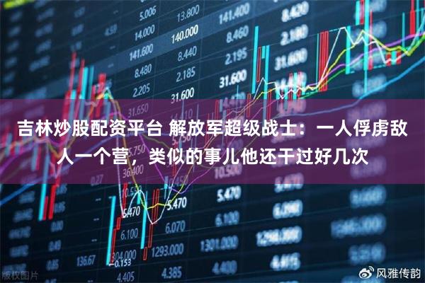 吉林炒股配资平台 解放军超级战士:一人俘虏敌人一个营,类似的事儿他还干过好几次