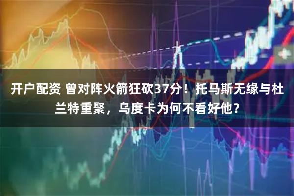 开户配资 曾对阵火箭狂砍37分！托马斯无缘与杜兰特重聚，乌度卡为何不看好他？