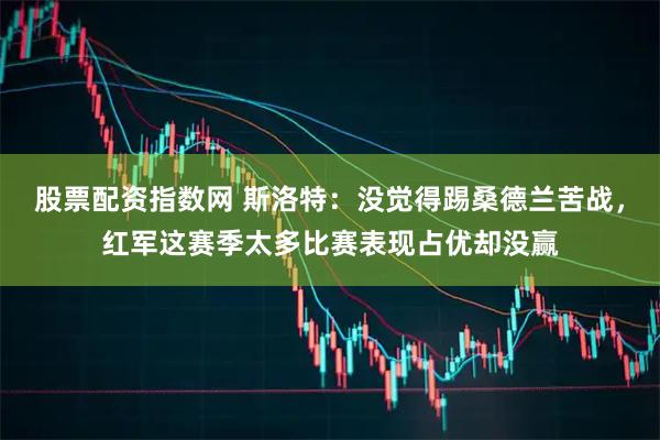 股票配资指数网 斯洛特：没觉得踢桑德兰苦战，红军这赛季太多比赛表现占优却没赢