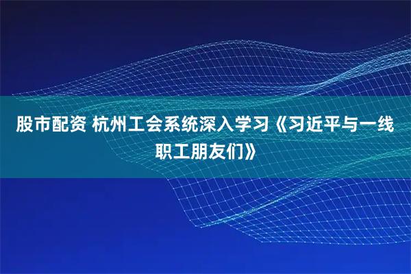 股市配资 杭州工会系统深入学习《习近平与一线职工朋友们》