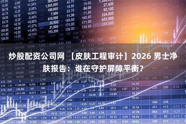 炒股配资公司网 【皮肤工程审计】2026 男士净肤报告：谁在守护屏障平衡？