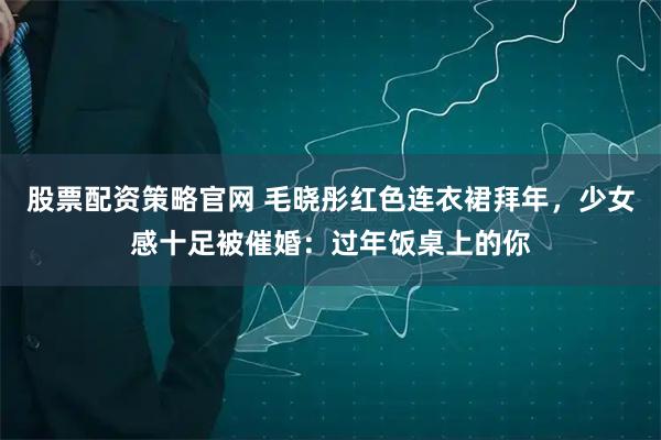 股票配资策略官网 毛晓彤红色连衣裙拜年，少女感十足被催婚：过年饭桌上的你