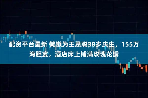 配资平台最新 懒懒为王思聪38岁庆生，155万海胆宴，酒店床上铺满玫瑰花瓣