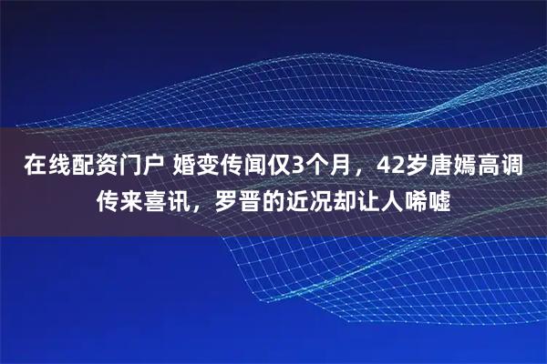 在线配资门户 婚变传闻仅3个月，42岁唐嫣高调传来喜讯，罗晋的近况却让人唏嘘