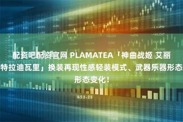 配资吧配资官网 PLAMATEA「神曲战姬 艾丽卡·斯特拉迪瓦里」换装再现性感轻装模式、武器乐器形态变化！