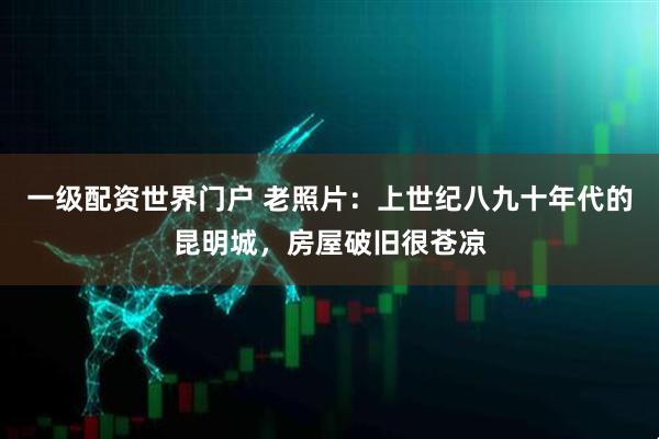 一级配资世界门户 老照片：上世纪八九十年代的昆明城，房屋破旧很苍凉