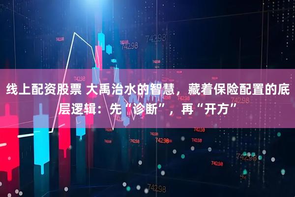 线上配资股票 大禹治水的智慧，藏着保险配置的底层逻辑：先“诊断”，再“开方”
