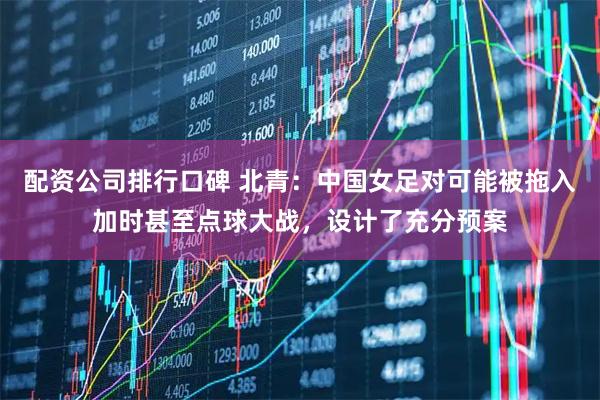 配资公司排行口碑 北青:中国女足对可能被拖入加时甚至点球大战,设计了充分预案