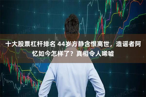 十大股票杠杆排名 44岁方静含恨离世，造谣者阿忆如今怎样了？真相令人唏嘘