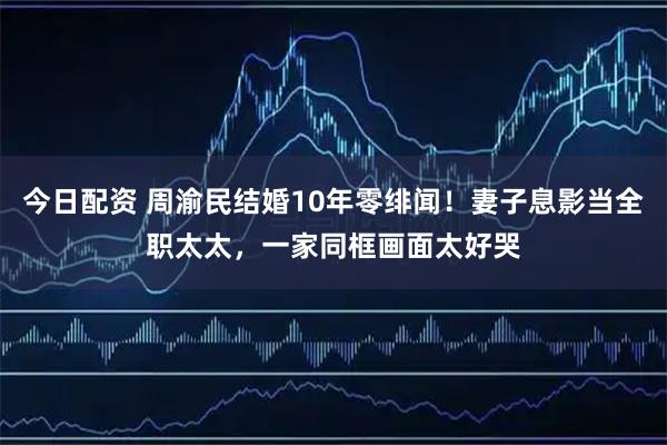 今日配资 周渝民结婚10年零绯闻！妻子息影当全职太太，一家同框画面太好哭