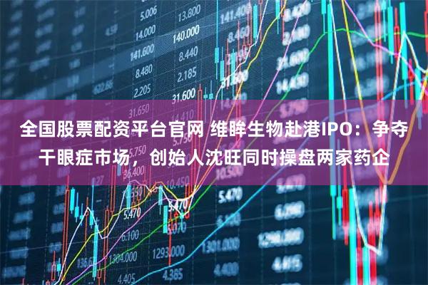全国股票配资平台官网 维眸生物赴港IPO：争夺干眼症市场，创始人沈旺同时操盘两家药企