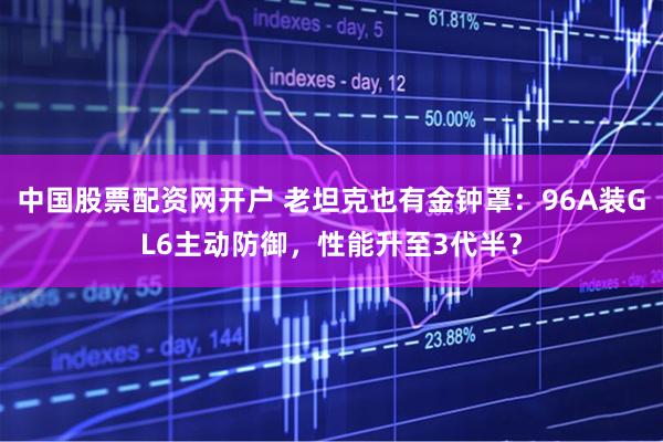 中国股票配资网开户 老坦克也有金钟罩：96A装GL6主动防御，性能升至3代半？