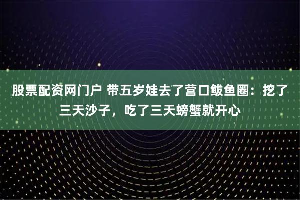 股票配资网门户 带五岁娃去了营口鲅鱼圈:挖了三天沙子,吃了三天螃蟹就开心