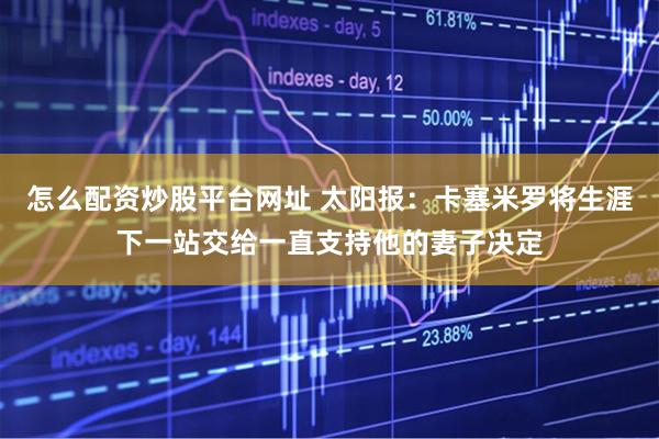 怎么配资炒股平台网址 太阳报：卡塞米罗将生涯下一站交给一直支持他的妻子决定