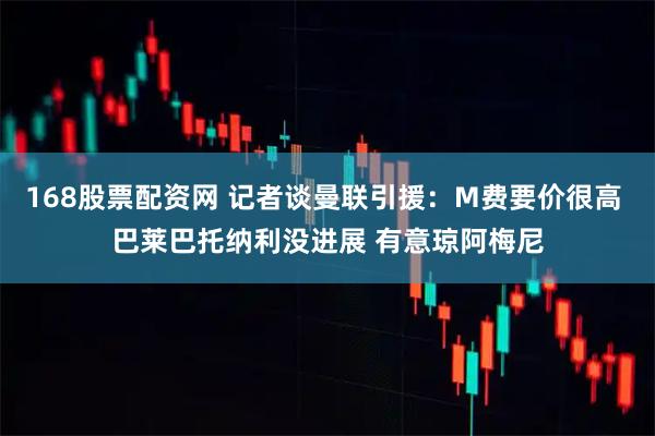 168股票配资网 记者谈曼联引援：M费要价很高 巴莱巴托纳利没进展 有意琼阿梅尼