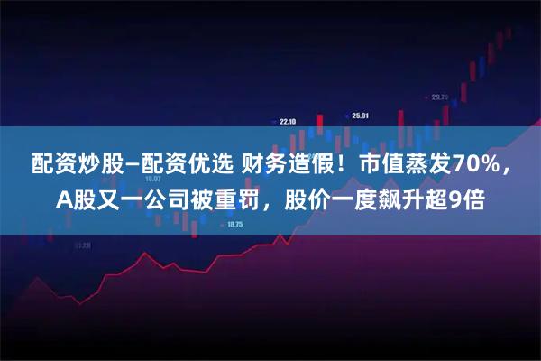 配资炒股—配资优选 财务造假！市值蒸发70%，A股又一公司被重罚，股价一度飙升超9倍
