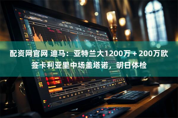 配资网官网 迪马:亚特兰大1200万+200万欧签卡利亚里中场盖塔诺,明日体检