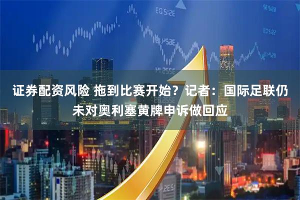 证券配资风险 拖到比赛开始？记者：国际足联仍未对奥利塞黄牌申诉做回应