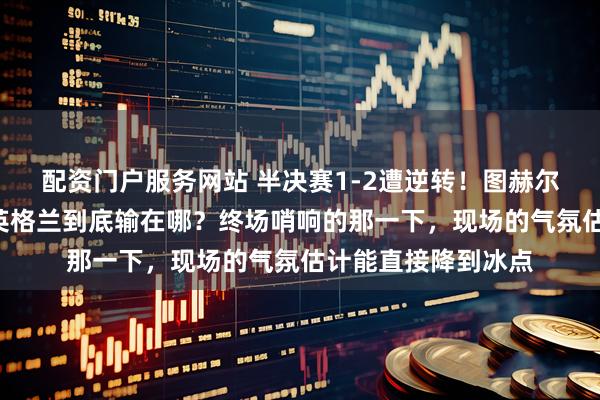 配资门户服务网站 半决赛1-2遭逆转！图赫尔赛后“零遗憾”，英格兰到底输在哪？终场哨响的那一下，现场的气氛估计能直接降到冰点