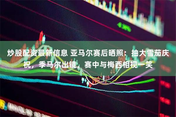 炒股配资最新信息 亚马尔赛后晒照：抽大雪茄庆祝，季马尔出镜，赛中与梅西相视一笑