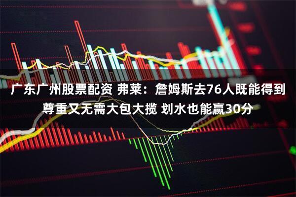 广东广州股票配资 弗莱：詹姆斯去76人既能得到尊重又无需大包大揽 划水也能赢30分