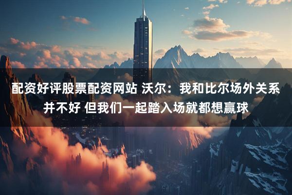 配资好评股票配资网站 沃尔：我和比尔场外关系并不好 但我们一起踏入场就都想赢球