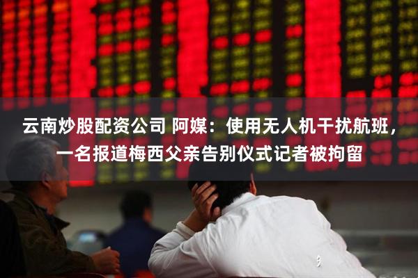 云南炒股配资公司 阿媒：使用无人机干扰航班，一名报道梅西父亲告别仪式记者被拘留